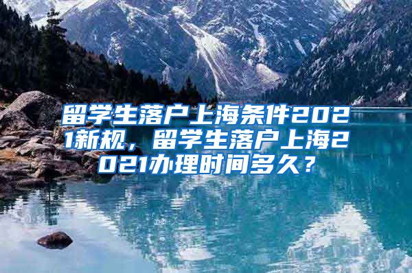 留学生落户上海条件2021新规，留学生落户上海2021办理时间多久？