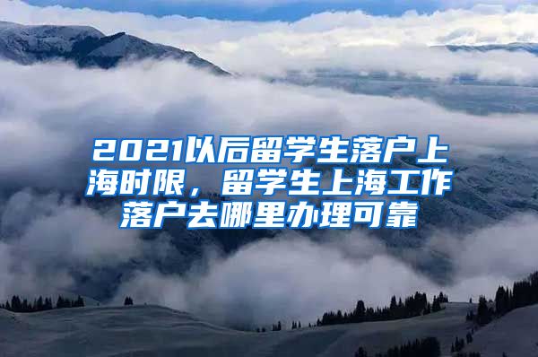 2021以后留学生落户上海时限，留学生上海工作落户去哪里办理可靠