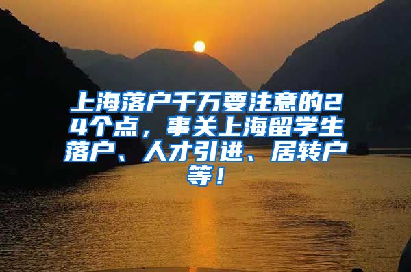 上海落户千万要注意的24个点，事关上海留学生落户、人才引进、居转户等！