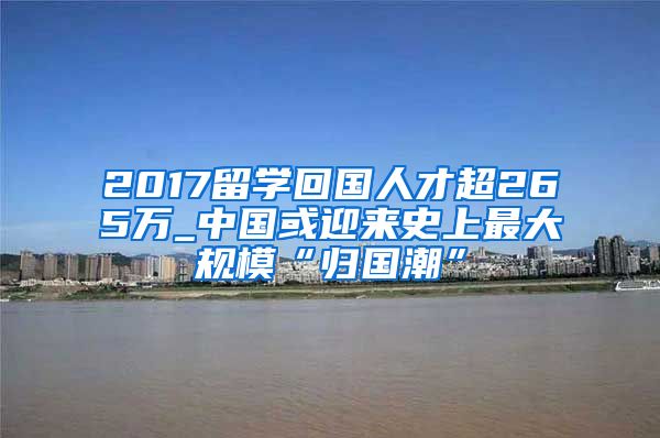 2017留学回国人才超265万_中国或迎来史上最大规模“归国潮”