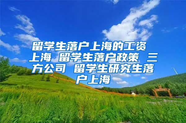 留学生落户上海的工资 上海 留学生落户政策 三方公司 留学生研究生落户上海