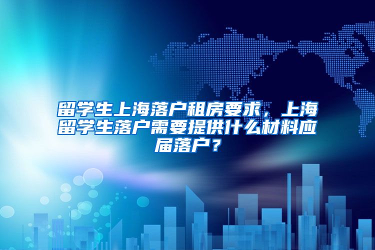 留学生上海落户租房要求，上海留学生落户需要提供什么材料应届落户？