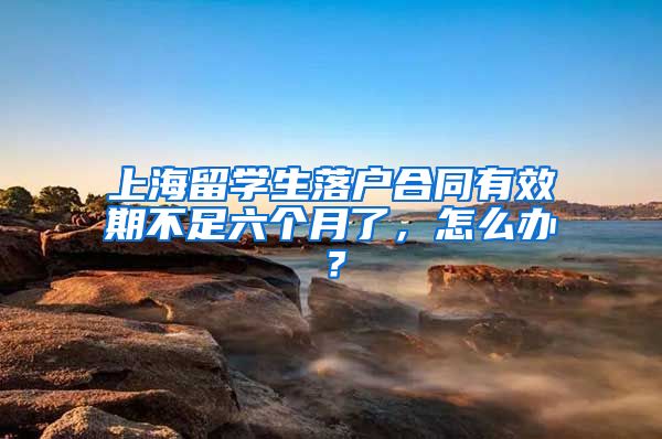 上海留学生落户合同有效期不足六个月了，怎么办？