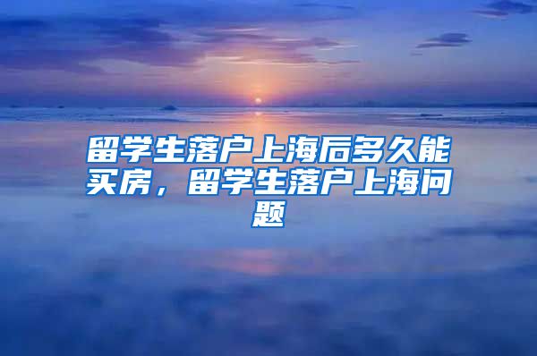 留学生落户上海后多久能买房，留学生落户上海问题