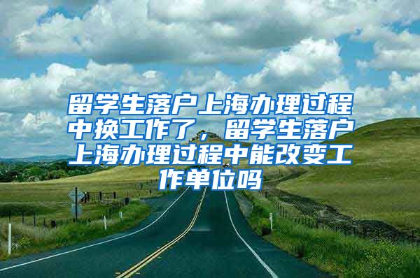 留学生落户上海办理过程中换工作了，留学生落户上海办理过程中能改变工作单位吗