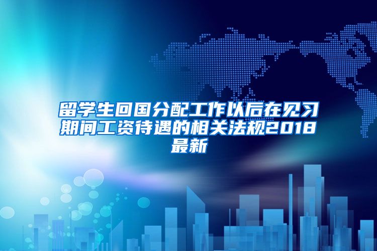 留学生回国分配工作以后在见习期间工资待遇的相关法规2018最新