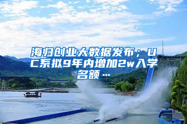 海归创业大数据发布；UC系拟9年内增加2w入学名额…