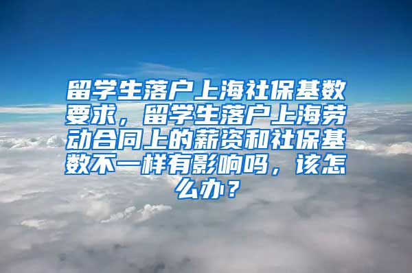 留学生落户上海社保基数要求，留学生落户上海劳动合同上的薪资和社保基数不一样有影响吗，该怎么办？