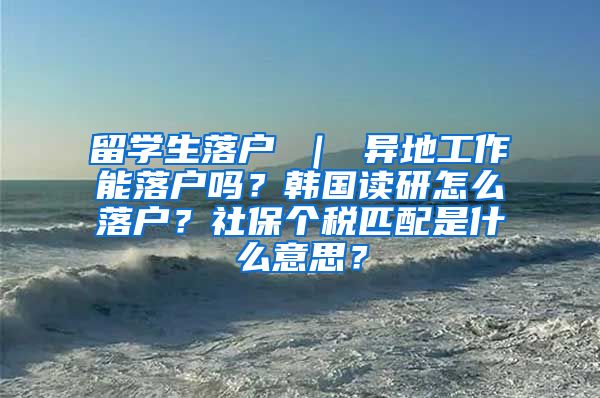 留学生落户 ｜ 异地工作能落户吗？韩国读研怎么落户？社保个税匹配是什么意思？