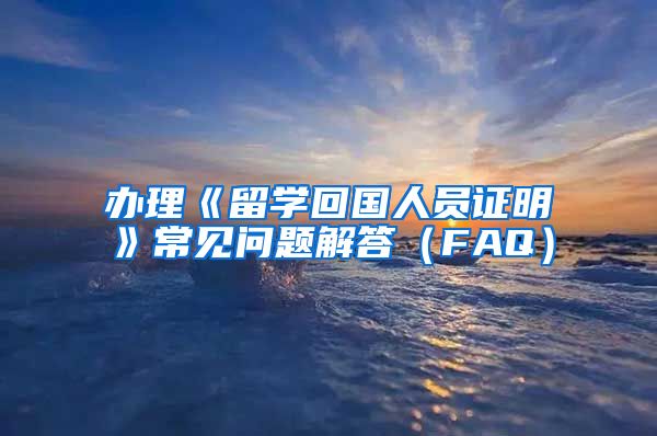 办理《留学回国人员证明》常见问题解答（FAQ）