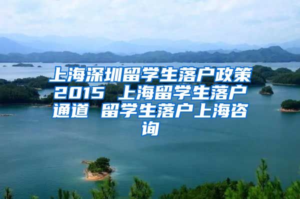 上海深圳留学生落户政策2015 上海留学生落户通道 留学生落户上海咨询