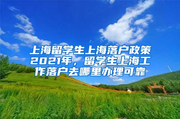 上海留学生上海落户政策2021年，留学生上海工作落户去哪里办理可靠