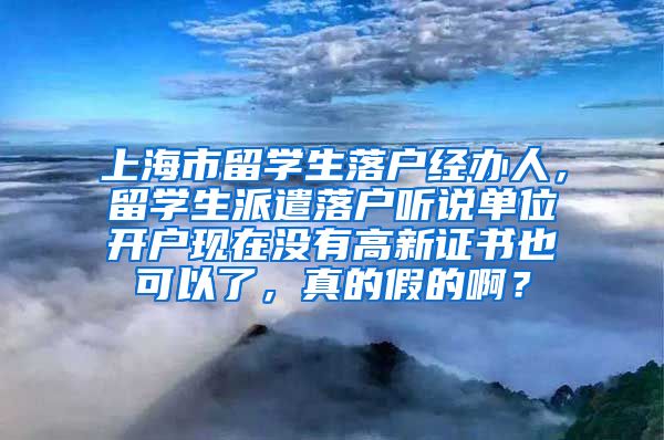 上海市留学生落户经办人，留学生派遣落户听说单位开户现在没有高新证书也可以了，真的假的啊？