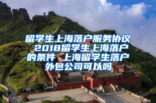 留学生上海落户服务协议 2018留学生上海落户的条件 上海留学生落户外包公司可以吗