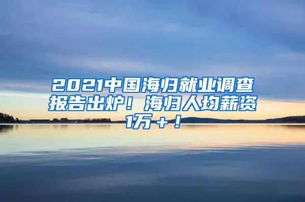 2021中国海归就业调查报告出炉！海归人均薪资1万＋！