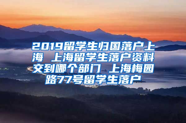 2019留学生归国落户上海 上海留学生落户资料交到哪个部门 上海梅园路77号留学生落户