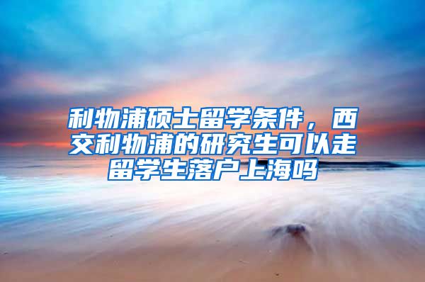 利物浦硕士留学条件，西交利物浦的研究生可以走留学生落户上海吗