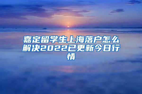 嘉定留学生上海落户怎么解决2022已更新今日行情