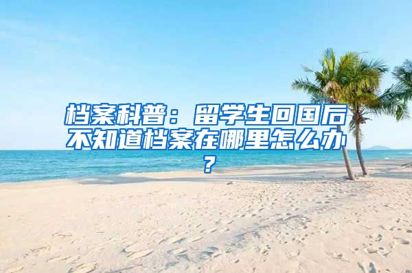 档案科普：留学生回国后不知道档案在哪里怎么办？