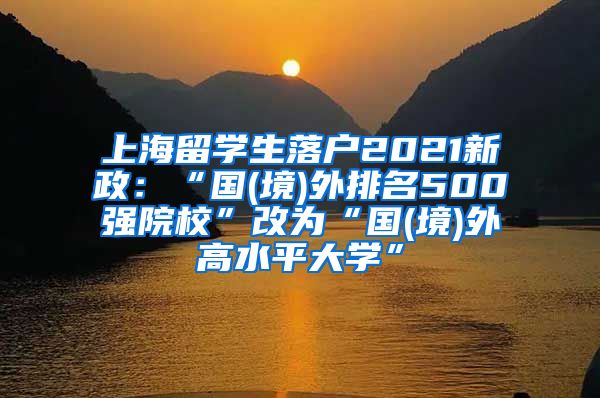 上海留学生落户2021新政：“国(境)外排名500强院校”改为“国(境)外高水平大学”