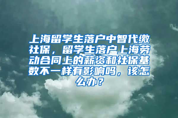 上海留学生落户中智代缴社保，留学生落户上海劳动合同上的薪资和社保基数不一样有影响吗，该怎么办？