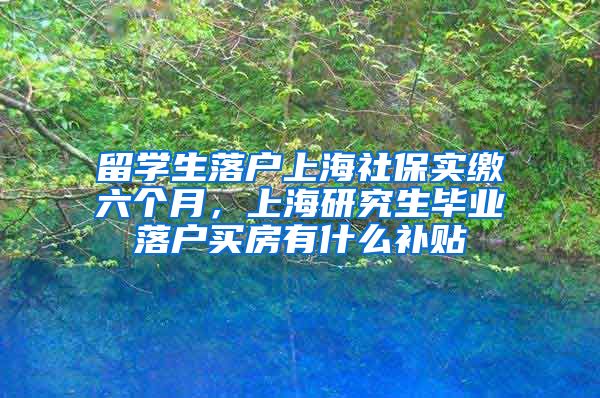 留学生落户上海社保实缴六个月，上海研究生毕业落户买房有什么补贴