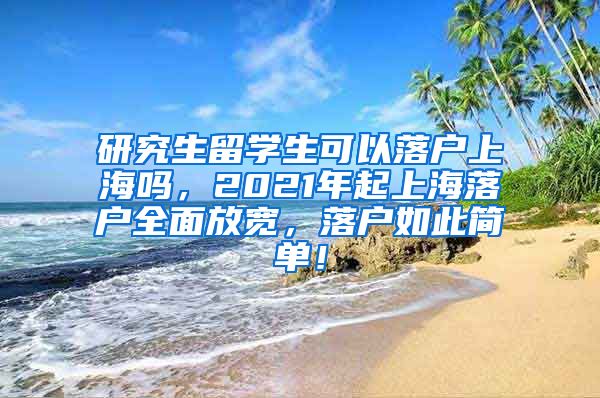 研究生留学生可以落户上海吗，2021年起上海落户全面放宽，落户如此简单！