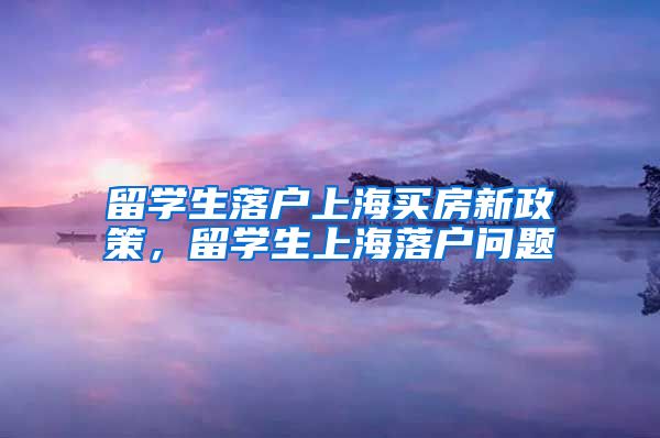 留学生落户上海买房新政策，留学生上海落户问题