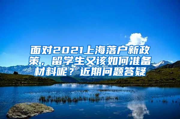 面对2021上海落户新政策，留学生又该如何准备材料呢？近期问题答疑