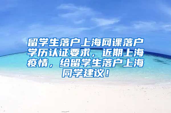 留学生落户上海网课落户学历认证要求，近期上海疫情，给留学生落户上海同学建议！