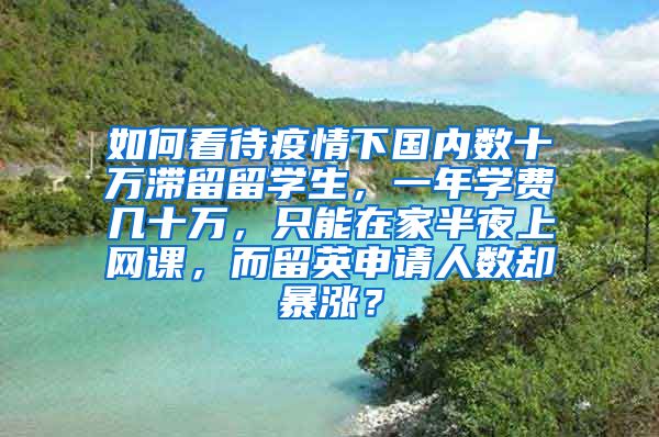 如何看待疫情下国内数十万滞留留学生，一年学费几十万，只能在家半夜上网课，而留英申请人数却暴涨？