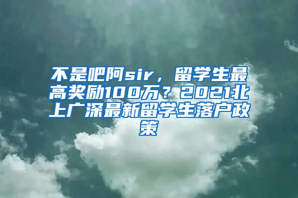 不是吧阿sir，留学生最高奖励100万？2021北上广深最新留学生落户政策