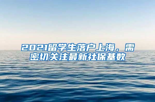 2021留学生落户上海，需密切关注最新社保基数