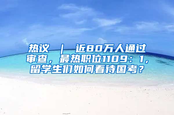 热议 ｜ 近80万人通过审查，最热职位1109：1，留学生们如何看待国考？