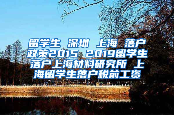 留学生 深圳 上海 落户政策2015 2019留学生落户上海材料研究所 上海留学生落户税前工资