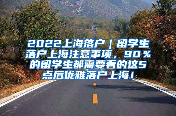 2022上海落户｜留学生落户上海注意事项，90％的留学生都需要看的这5点后优雅落户上海！