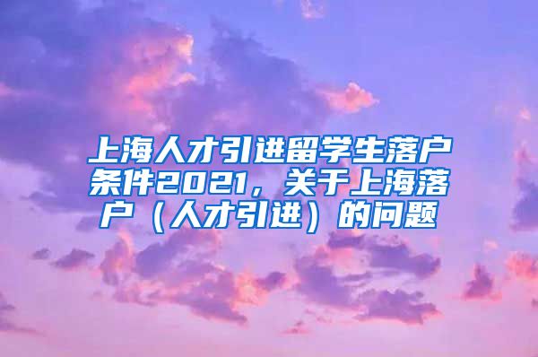 上海人才引进留学生落户条件2021，关于上海落户（人才引进）的问题