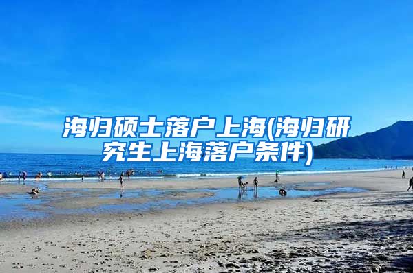 海归硕士落户上海(海归研究生上海落户条件)