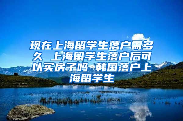 现在上海留学生落户需多久 上海留学生落户后可以买房子吗 韩国落户上海留学生