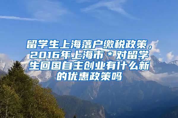 留学生上海落户缴税政策，2016年上海市＊对留学生回国自主创业有什么新的优惠政策吗