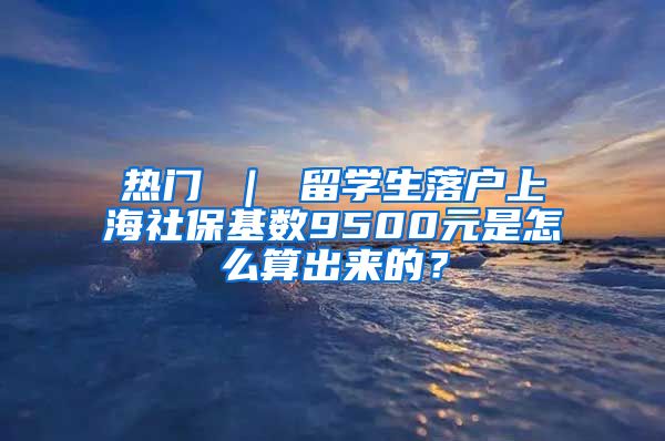 热门 ｜ 留学生落户上海社保基数9500元是怎么算出来的？