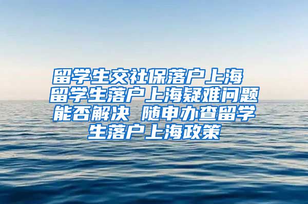 留学生交社保落户上海 留学生落户上海疑难问题能否解决 随申办查留学生落户上海政策