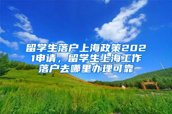 留学生落户上海政策2021申请，留学生上海工作落户去哪里办理可靠