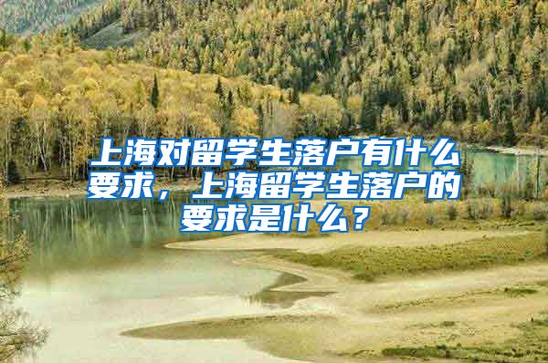 上海对留学生落户有什么要求，上海留学生落户的要求是什么？