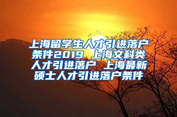 上海留学生人才引进落户条件2019 上海文科类人才引进落户 上海最新硕士人才引进落户条件