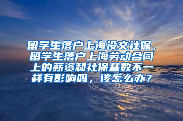 留学生落户上海没交社保，留学生落户上海劳动合同上的薪资和社保基数不一样有影响吗，该怎么办？