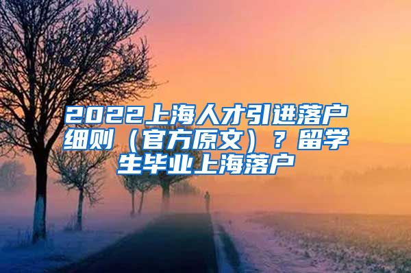 2022上海人才引进落户细则（官方原文）？留学生毕业上海落户