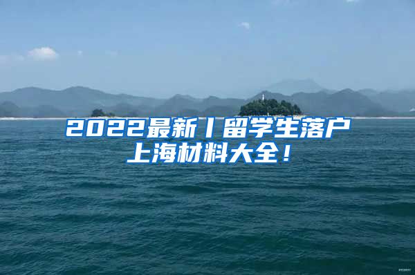 2022最新丨留学生落户上海材料大全！