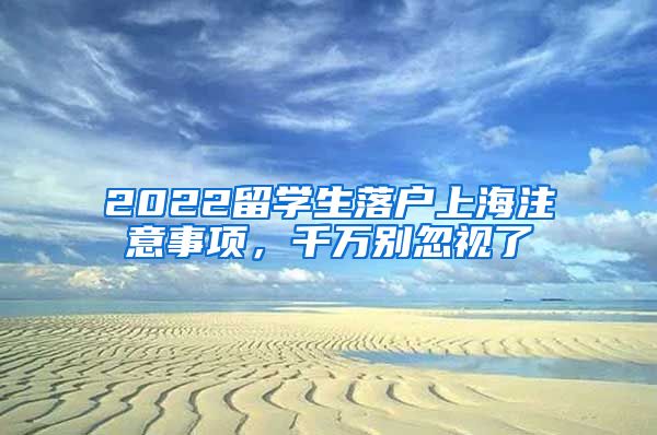 2022留学生落户上海注意事项，千万别忽视了