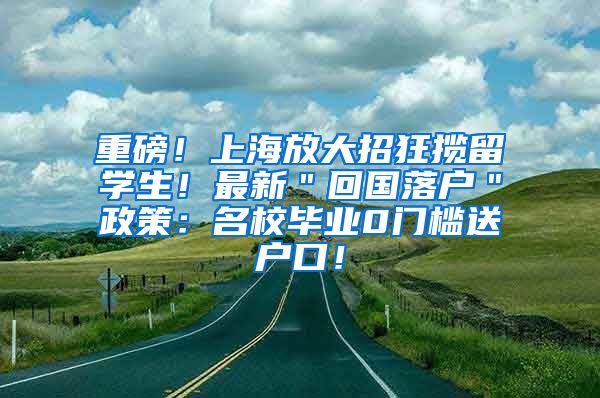 重磅！上海放大招狂揽留学生！最新＂回国落户＂政策：名校毕业0门槛送户口！